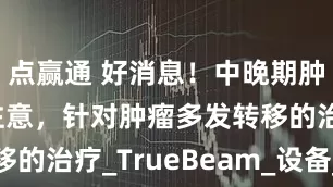 点赢通 好消息！中晚期肿瘤患者请注意，针对肿瘤多发转移的治疗_TrueBeam_设备_广州