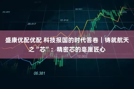 盛康优配优配 科技报国的时代答卷｜铸就航天之“芯”：精密芯的毫厘匠心