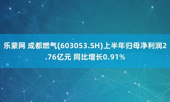 乐蒙网 成都燃气(603053.SH)上半年归母净利润2.76亿元 同比增长0.91%
