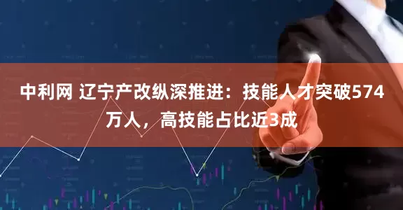 中利网 辽宁产改纵深推进：技能人才突破574万人，高技能占比近3成