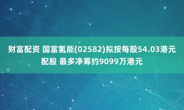 财富配资 国富氢能(02582)拟按每股54.03港元配股 最多净筹约9099万港元