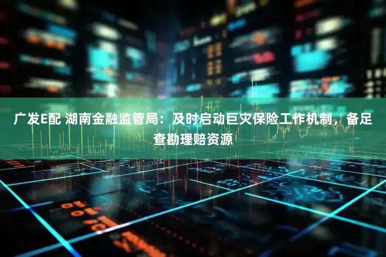 广发E配 湖南金融监管局：及时启动巨灾保险工作机制，备足查勘理赔资源