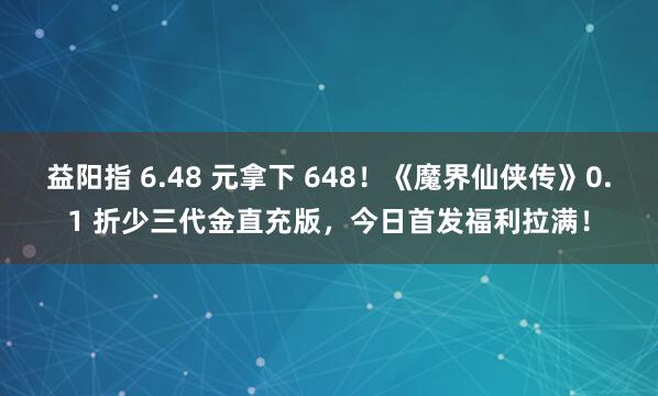 益阳指 6.48 元拿下 648！《魔界仙侠传》0.1 折少三代金直充版，今日首发福利拉满！
