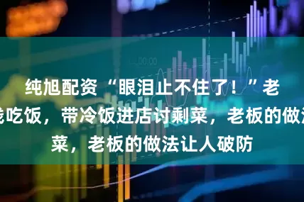 纯旭配资 “眼泪止不住了！”老人看病没钱吃饭，带冷饭进店讨剩菜，老板的做法让人破防