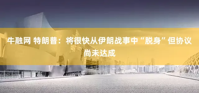 牛融网 特朗普：将很快从伊朗战事中“脱身”但协议尚未达成
