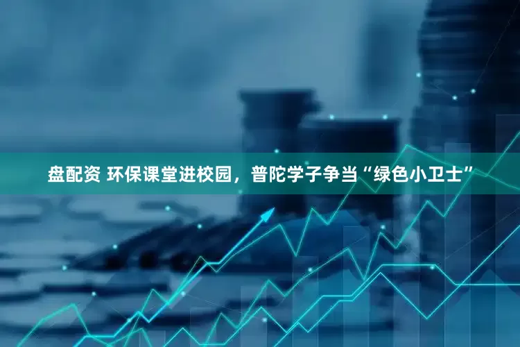 盘配资 环保课堂进校园，普陀学子争当“绿色小卫士”