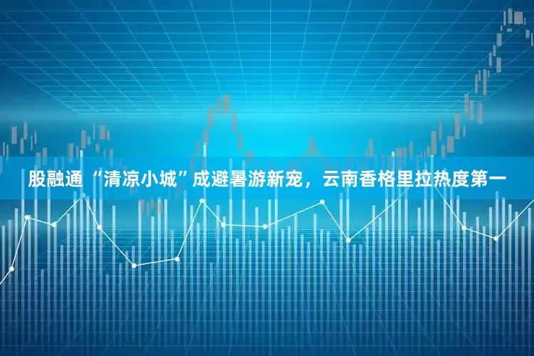 股融通 “清凉小城”成避暑游新宠，云南香格里拉热度第一