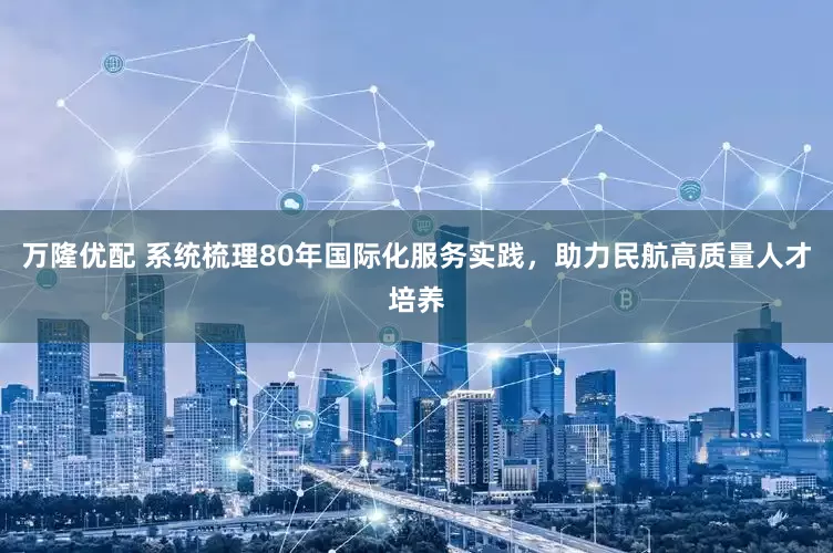 万隆优配 系统梳理80年国际化服务实践，助力民航高质量人才培养